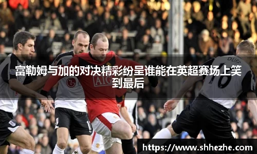 富勒姆与加的对决精彩纷呈谁能在英超赛场上笑到最后