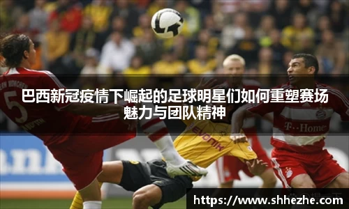 巴西新冠疫情下崛起的足球明星们如何重塑赛场魅力与团队精神